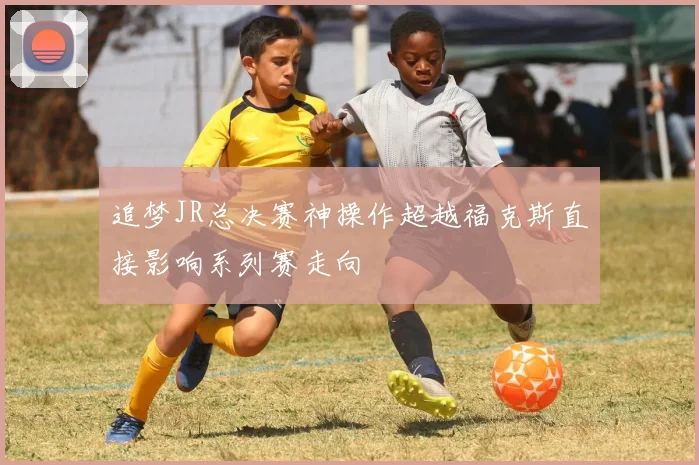 追梦JR总决赛神操作超越福克斯直接影响系列赛走向