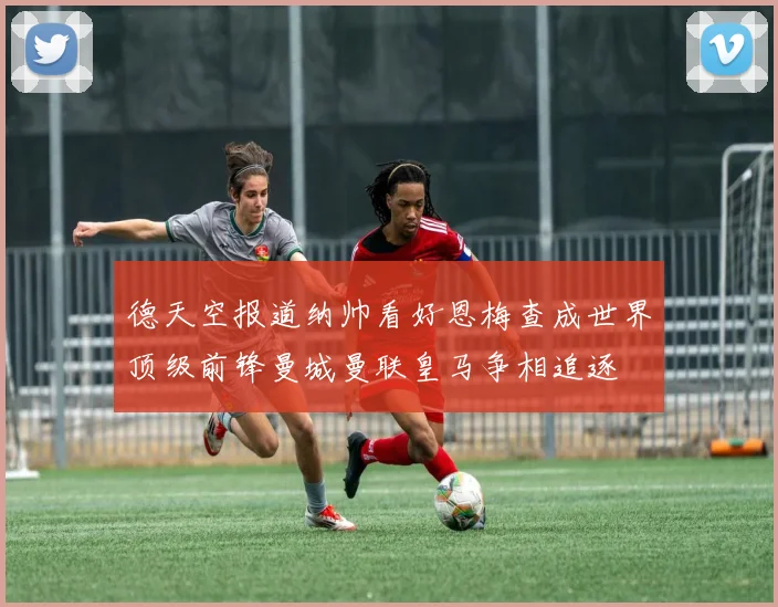 德天空报道纳帅看好恩梅查成世界顶级前锋曼城曼联皇马争相追逐
