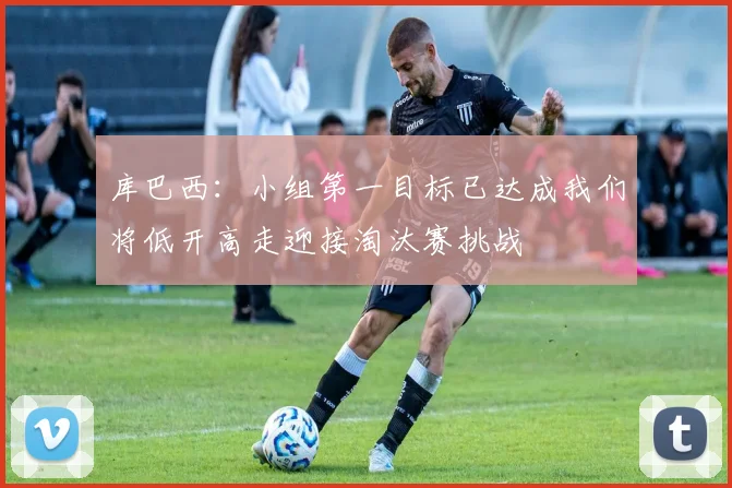 库巴西：小组第一目标已达成我们将低开高走迎接淘汰赛挑战