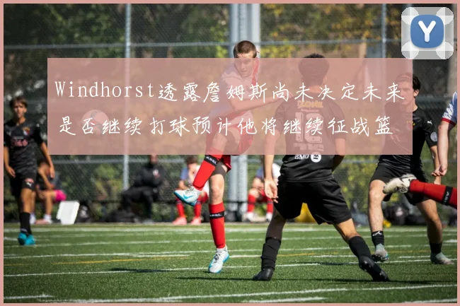 Windhorst透露詹姆斯尚未决定未来是否继续打球预计他将继续征战篮球赛场