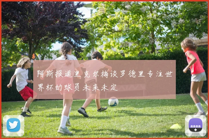 阿斯报道里克尔梅谈罗德里专注世界杯的球员未来未定
