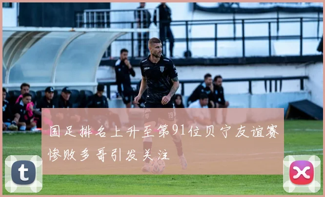 国足排名上升至第91位贝宁友谊赛惨败多哥引发关注