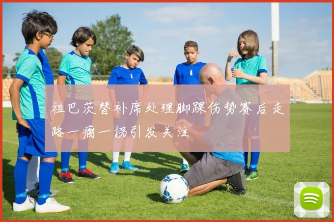 祖巴茨替补席处理脚踝伤势赛后走路一瘸一拐引发关注