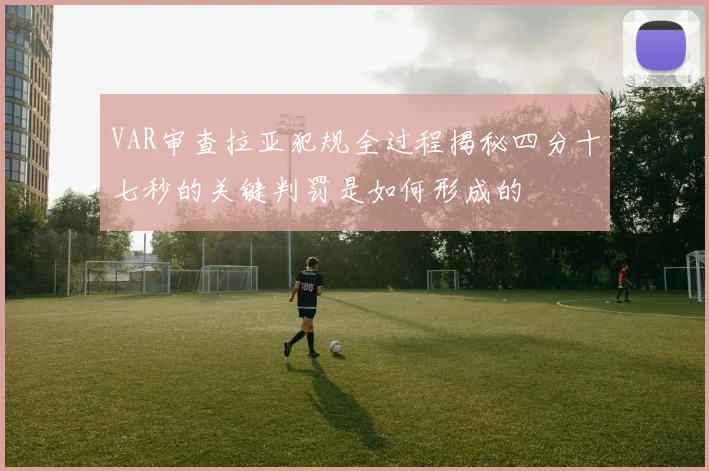 VAR审查拉亚犯规全过程揭秘四分十七秒的关键判罚是如何形成的