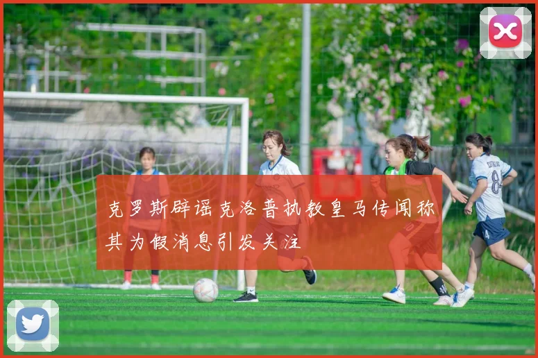 克罗斯辟谣克洛普执教皇马传闻称其为假消息引发关注