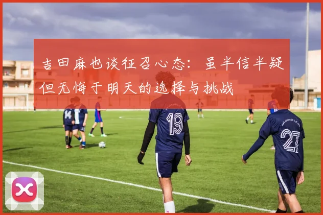 吉田麻也谈征召心态：虽半信半疑但无悔于明天的选择与挑战