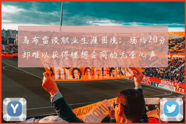 乌布雷谈职业生涯困境：场均20分却难以获得理想合同的无奈心声