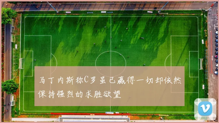 马丁内斯称C罗虽已赢得一切却依然保持强烈的求胜欲望